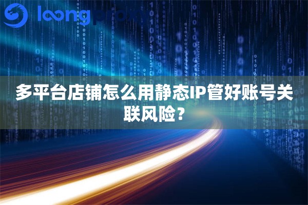 多平台店铺怎么用静态IP管好账号关联风险？
