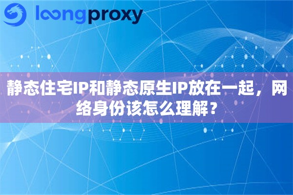 静态住宅IP和静态原生IP放在一起，网络身份该怎么理解？