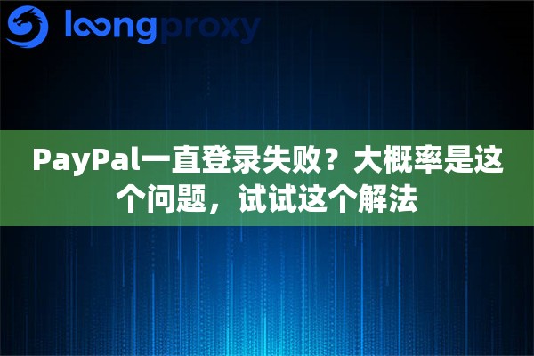 PayPal一直登录失败？大概率是这个问题，试试这个解法