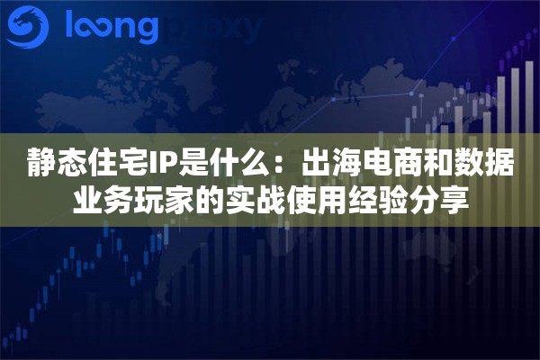 静态住宅IP是什么：出海电商和数据业务玩家的实战使用经验分享