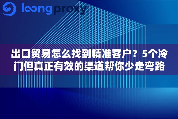 出口贸易怎么找到精准客户？5个冷门但真正有效的渠道帮你少走弯路