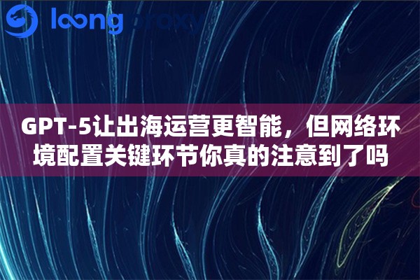 GPT-5让出海运营更智能，但网络环境配置关键环节你真的注意到了吗