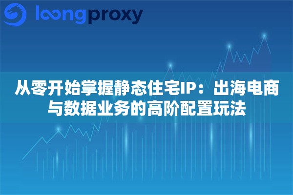 从零开始掌握静态住宅IP:出海电商与数据业务的高阶配置玩法 从零开始掌握静态住宅IP:出海电商与数据业务的高阶配置玩法