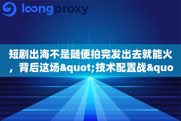 短剧出海不是随便拍完发出去就能火，背后这场"技术配置战"你了解多少