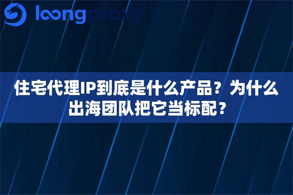 住宅代理IP到底是什么产品?为什么出海团队把它当标配? 住宅代理IP到底是什么产品?为什么出海团队把它当标配?