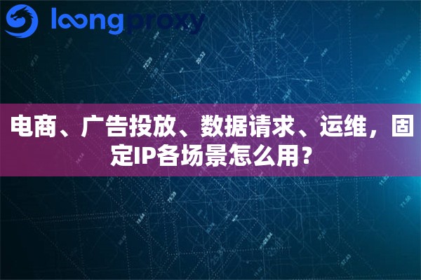 电商、广告投放、数据请求、运维,固定IP各场景怎么用? 电商、广告投放、数据请求、运维,固定IP各场景怎么用?
