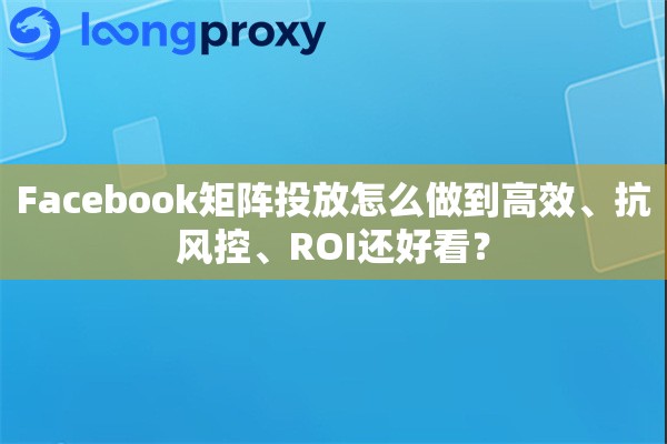 Facebook矩阵投放怎么做到高效、抗风控、ROI还好看？