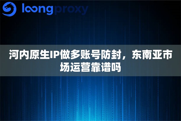 河内原生IP做多账号防封，东南亚市场运营靠谱吗