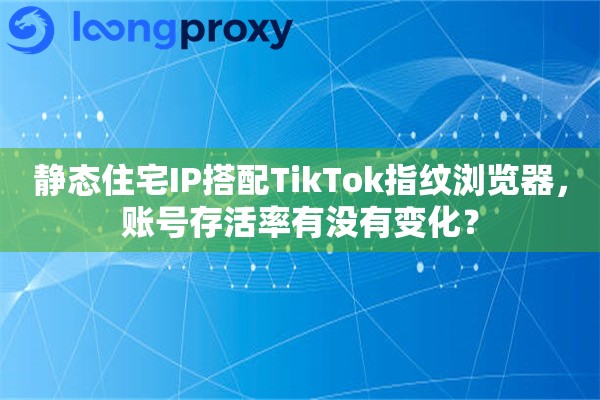 静态住宅IP搭配TikTok指纹浏览器，账号存活率有没有变化？