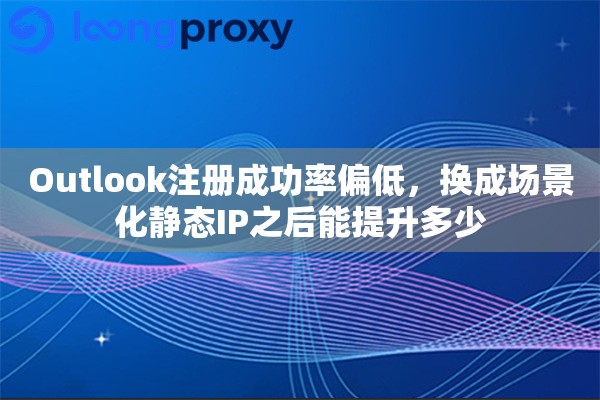 Outlook注册成功率偏低，换成场景化静态IP之后能提升多少