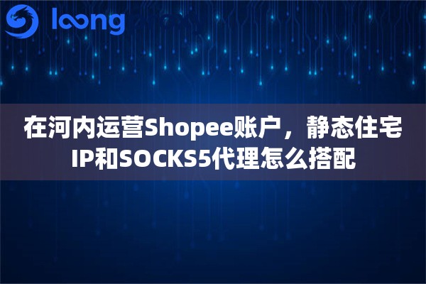 在河内运营Shopee账户，静态住宅IP和SOCKS5代理怎么搭配