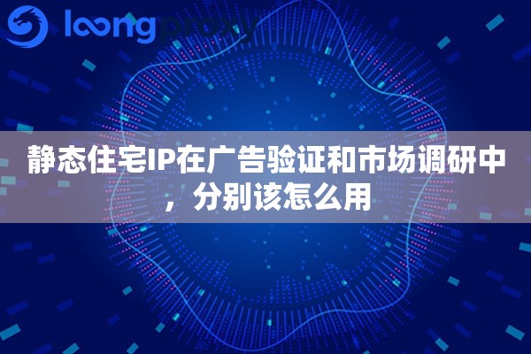 静态住宅IP在广告验证和市场调研中，分别该怎么用