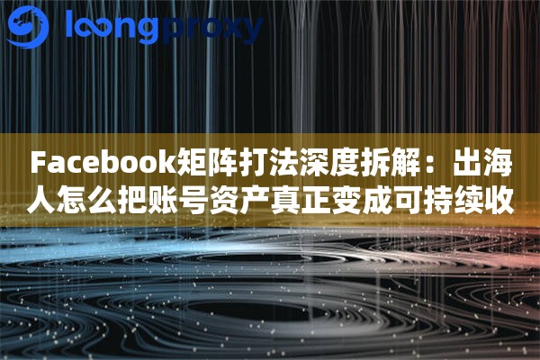 Facebook矩阵打法深度拆解：出海人怎么把账号资产真正变成可持续收益？