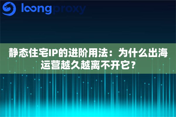 静态住宅IP的进阶用法：为什么出海运营越久越离不开它？