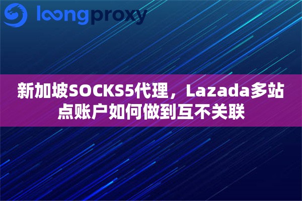 新加坡SOCKS5代理，Lazada多站点账户如何做到互不关联