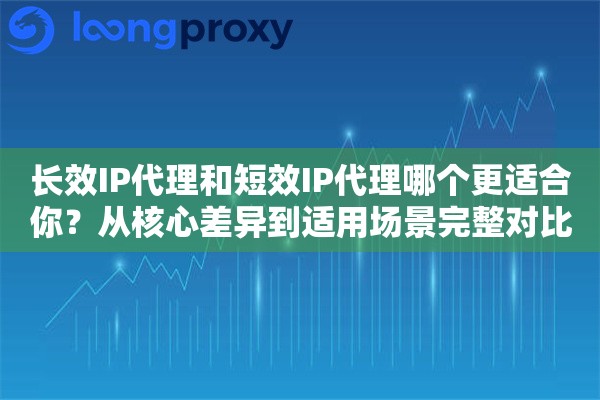 长效IP代理和短效IP代理哪个更适合你？从核心差异到适用场景完整对比