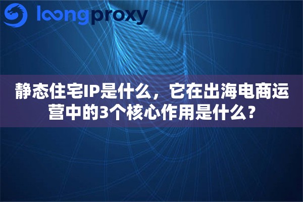 静态住宅IP是什么，它在出海电商运营中的3个核心作用是什么？