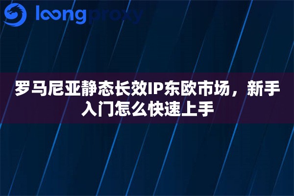 罗马尼亚静态长效IP东欧市场，新手入门怎么快速上手