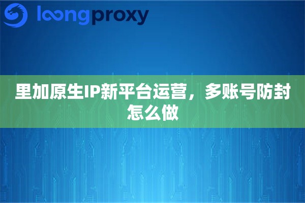 里加原生IP新平台运营，多账号防封怎么做