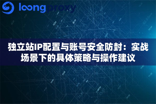独立站IP配置与账号安全防封：实战场景下的具体策略与操作建议