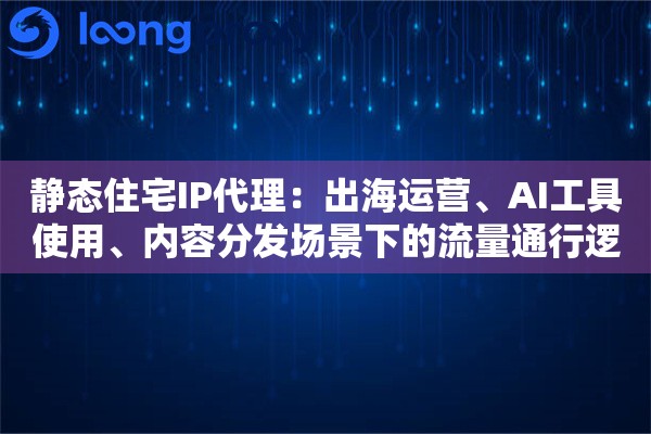 静态住宅IP代理:出海运营、AI工具使用、内容分发场景下的流量通行逻辑 静态住宅IP代理:出海运营、AI工具使用、内容分发场景下的流量通行逻辑