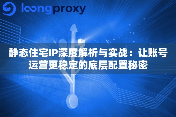 静态住宅IP深度解析与实战：让账号运营更稳定的底层配置秘密
