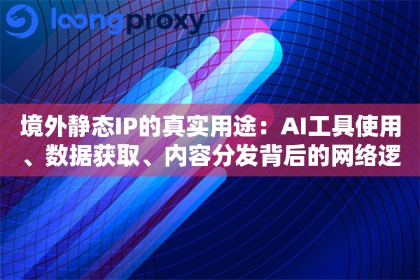 境外静态IP的真实用途：AI工具使用、数据获取、内容分发背后的网络逻辑