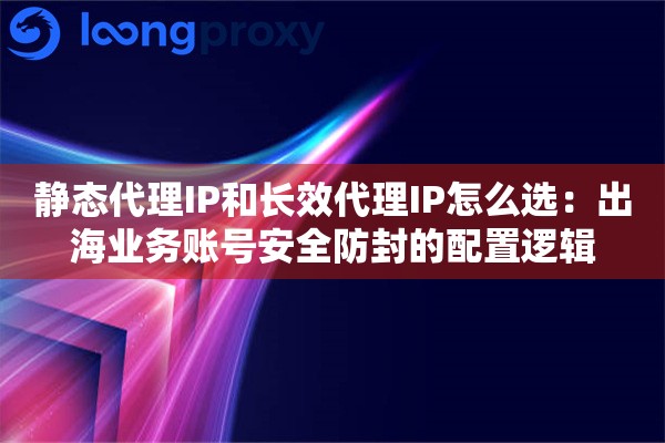 静态代理IP和长效代理IP怎么选：出海业务账号安全防封的配置逻辑