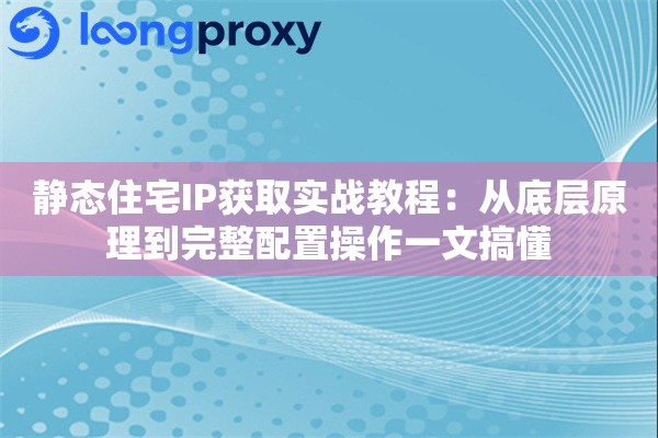 静态住宅IP获取实战教程：从底层原理到完整配置操作一文搞懂