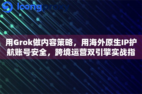 用Grok做内容策略，用海外原生IP护航账号安全，跨境运营双引擎实战指南