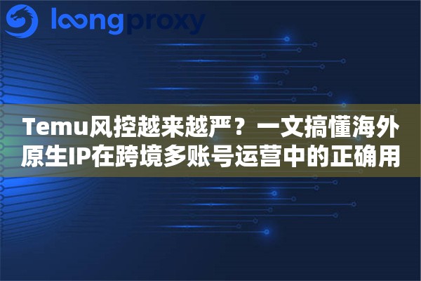 Temu风控越来越严？一文搞懂海外原生IP在跨境多账号运营中的正确用法