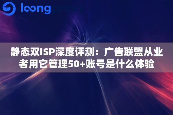 静态双ISP深度评测：广告联盟从业者用它管理50+账号是什么体验
