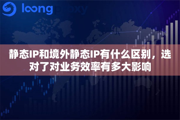 静态IP和境外静态IP有什么区别，选对了对业务效率有多大影响