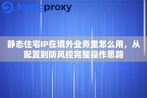 静态住宅IP在境外业务里怎么用，从配置到防风控完整操作思路