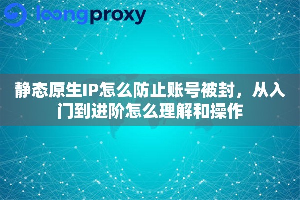 静态原生IP怎么防止账号被封，从入门到进阶怎么理解和操作