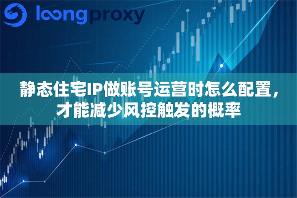 静态住宅IP做账号运营时怎么配置,才能减少风控触发的概率 静态住宅IP做账号运营时怎么配置,才能减少风控触发的概率