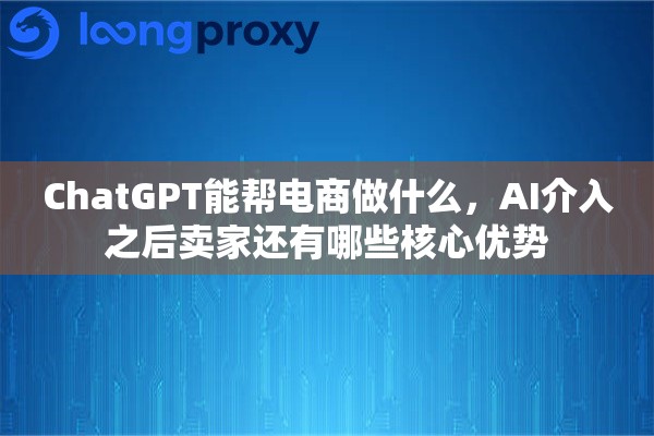 ChatGPT能帮电商做什么,AI介入之后卖家还有哪些核心优势 ChatGPT能帮电商做什么,AI介入之后卖家还有哪些核心优势