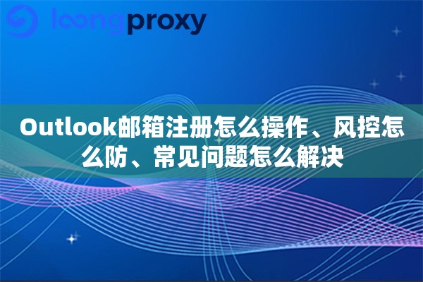 Outlook邮箱注册怎么操作、风控怎么防、常见问题怎么解决