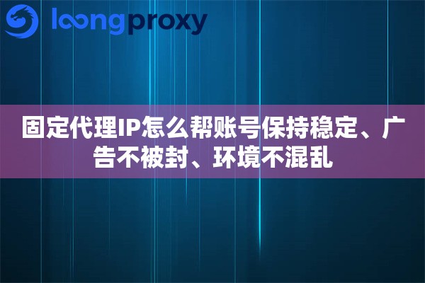 固定代理IP怎么帮账号保持稳定、广告不被封、环境不混乱