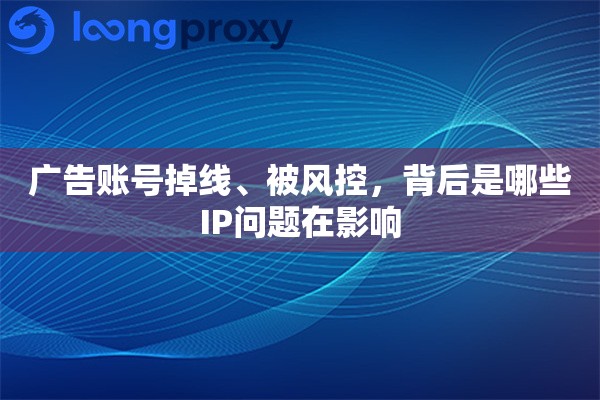广告账号掉线、被风控，背后是哪些IP问题在影响