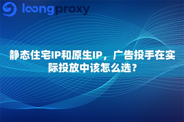 静态住宅IP和原生IP，广告投手在实际投放中该怎么选？