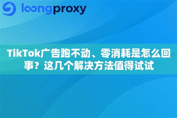 TikTok广告跑不动、零消耗是怎么回事？这几个解决方法值得试试