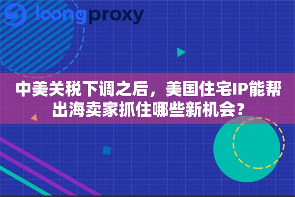 中美关税下调之后,美国住宅IP能帮出海卖家抓住哪些新机会? 中美关税下调之后,美国住宅IP能帮出海卖家抓住哪些新机会?