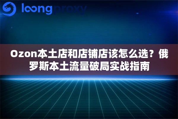 Ozon本土店和店铺店该怎么选？俄罗斯本土流量破局实战指南