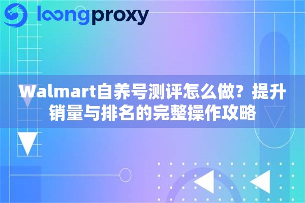 Walmart自养号测评怎么做？提升销量与排名的完整操作攻略