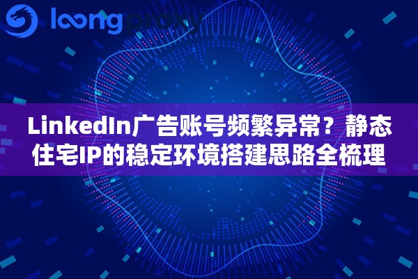 LinkedIn广告账号频繁异常？静态住宅IP的稳定环境搭建思路全梳理