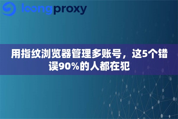 用指纹浏览器管理多账号，这5个错误90%的人都在犯