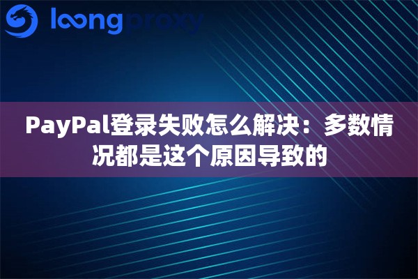 PayPal登录失败怎么解决：多数情况都是这个原因导致的
