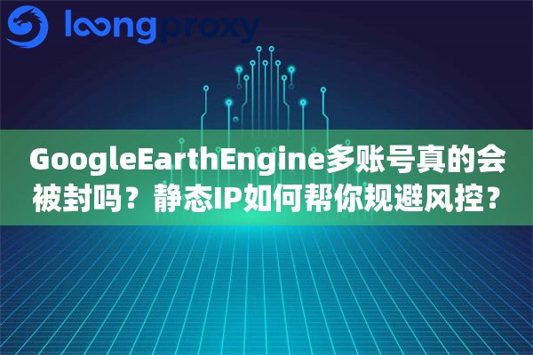 GoogleEarthEngine多账号真的会被封吗？静态IP如何帮你规避风控？