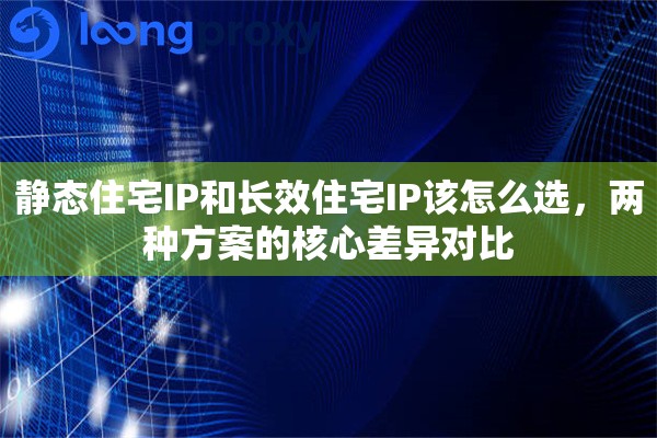 静态住宅IP和长效住宅IP该怎么选,两种方案的核心差异对比 静态住宅IP和长效住宅IP该怎么选,两种方案的核心差异对比